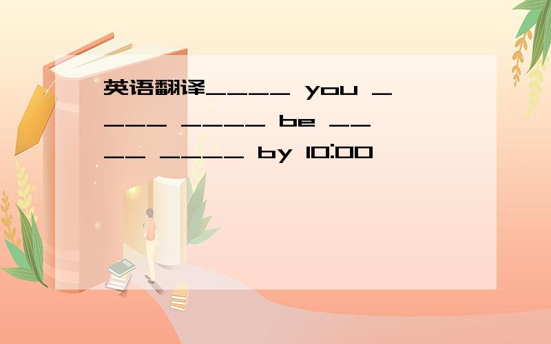 英语翻译____ you ____ ____ be ____ ____ by 10:00