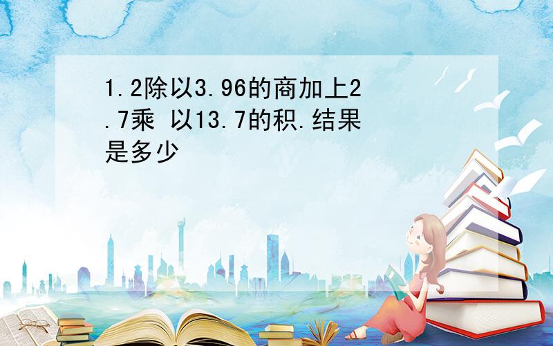 1.2除以3.96的商加上2.7乘 以13.7的积.结果是多少