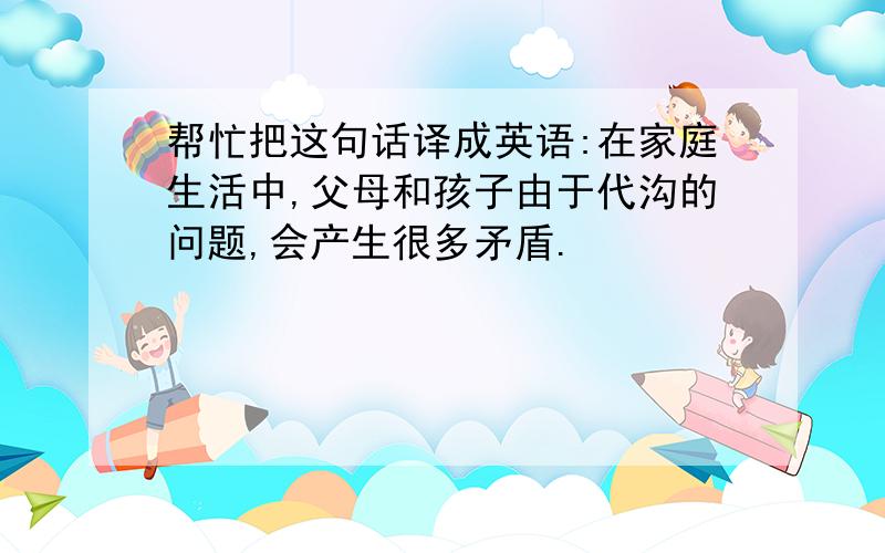 帮忙把这句话译成英语:在家庭生活中,父母和孩子由于代沟的问题,会产生很多矛盾.