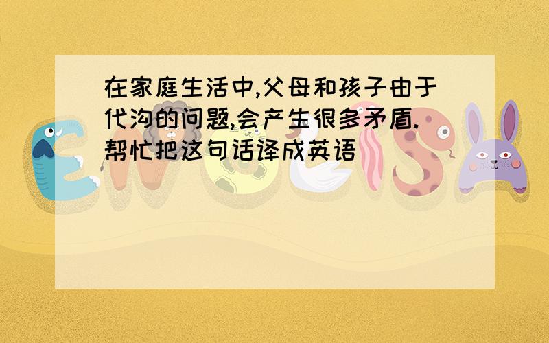 在家庭生活中,父母和孩子由于代沟的问题,会产生很多矛盾.帮忙把这句话译成英语