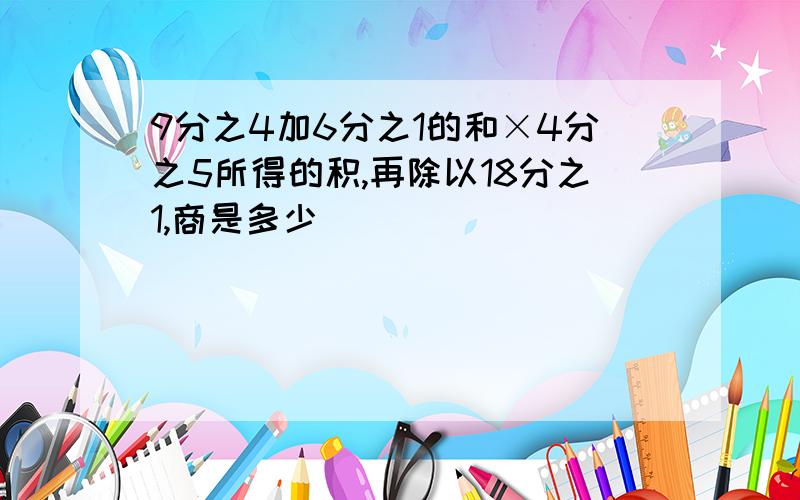 9分之4加6分之1的和×4分之5所得的积,再除以18分之1,商是多少