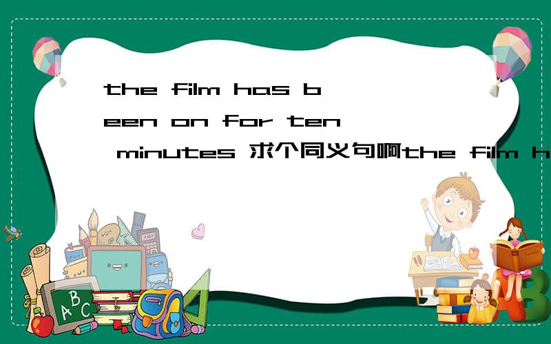 the film has been on for ten minutes 求个同义句啊the film has been on ___ ten minutes ____