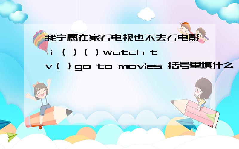 我宁愿在家看电视也不去看电影 i （）（）watch tv（）go to movies 括号里填什么