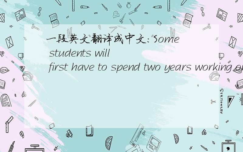 一段英文翻译成中文:Some students will first have to spend two years working on a master's degree or diploma.Some will receive a stipend ；others will pay their own way.Some PhDs involve only research,some require classes and examinations an