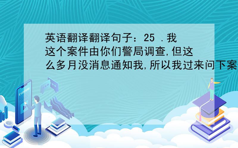 英语翻译翻译句子：25 .我这个案件由你们警局调查,但这么多月没消息通知我,所以我过来问下案件怎么样了?