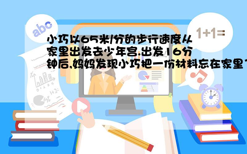 小巧以65米/分的步行速度从家里出发去少年宫.出发16分钟后,妈妈发现小巧把一份材料忘在家里了,于是骑车以195米/分的速度去追.已知小巧家与少年宫之间的路程是1800米.妈妈能在小巧到达少