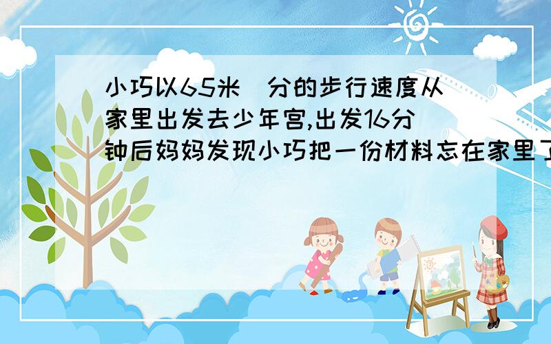 小巧以65米／分的步行速度从家里出发去少年宫,出发16分钟后妈妈发现小巧把一份材料忘在家里了于是便骑车以195米／分的速度去追.已知小巧家以少年宫之间的距离是1800米,妈妈能在小巧到