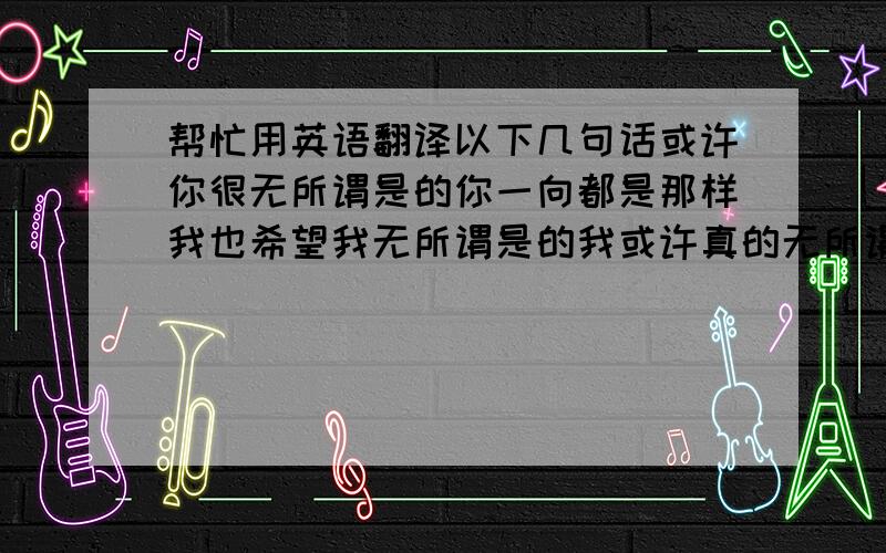 帮忙用英语翻译以下几句话或许你很无所谓是的你一向都是那样我也希望我无所谓是的我或许真的无所谓了我已经试着不去想那么多但你的脸总是突然冒出来我不知道那是一种什么感觉甩不