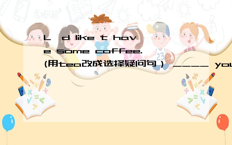 L'd like t have some coffee.(用tea改成选择疑问句） ____ you like some coffee ____ tea.