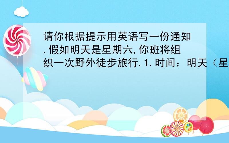 请你根据提示用英语写一份通知.假如明天是星期六,你班将组织一次野外徒步旅行.1.时间：明天（星期六） 2.内容：野外徒步旅行,登山顶,在山上野餐 3.物品：带些食物饮料,穿结实的鞋.4.集