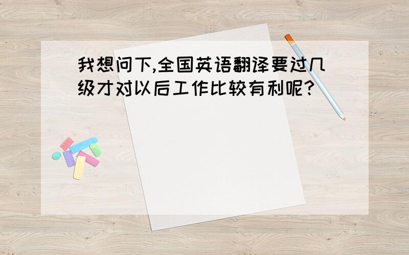 我想问下,全国英语翻译要过几级才对以后工作比较有利呢?