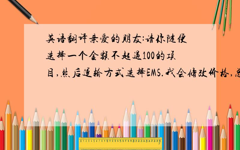 英语翻译亲爱的朋友:请你随便选择一个金额不超过100的项目,然后运输方式选择EMS.我会修改价格,总金额为280.