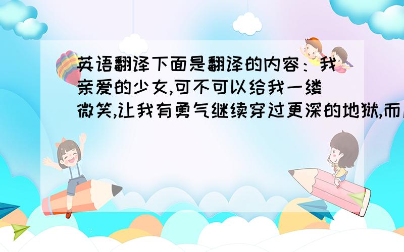 英语翻译下面是翻译的内容：我亲爱的少女,可不可以给我一缕微笑,让我有勇气继续穿过更深的地狱,而后直抵有你的天堂.拜托大家不要用网页的翻译，希望是大家自己翻译的，