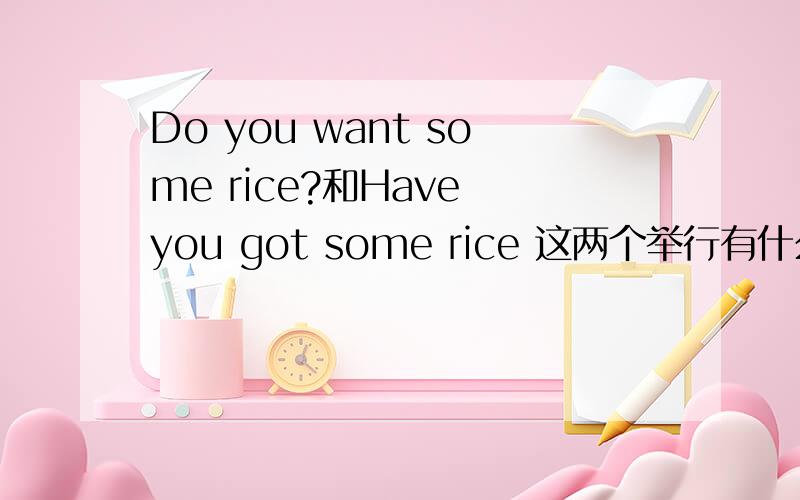 Do you want some rice?和Have you got some rice 这两个举行有什么区别吗?这是小学的英语句型,有那位高人给点拨一下,