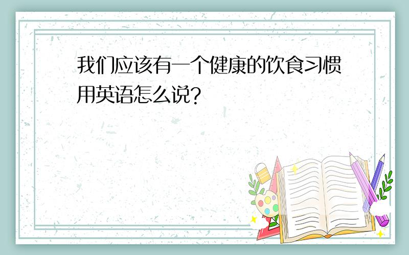 我们应该有一个健康的饮食习惯用英语怎么说?