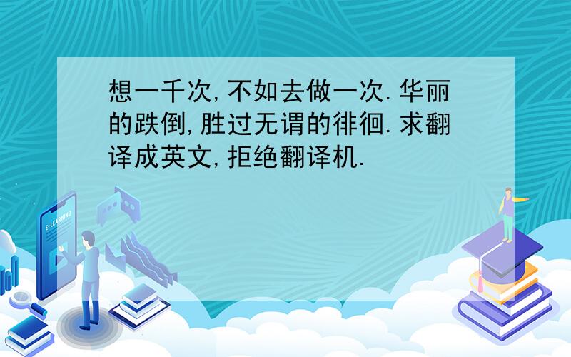 想一千次,不如去做一次.华丽的跌倒,胜过无谓的徘徊.求翻译成英文,拒绝翻译机.