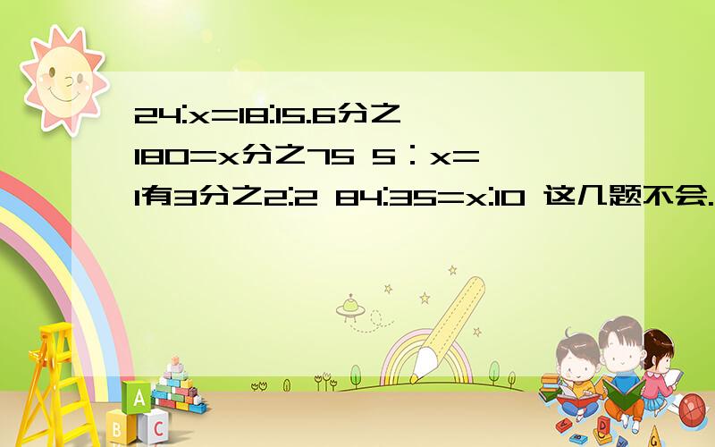 24:x=18:15.6分之180=x分之75 5：x=1有3分之2:2 84:35=x:10 这几题不会.