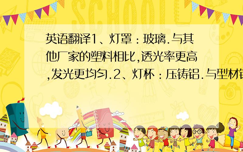 英语翻译1、灯罩：玻璃.与其他厂家的塑料相比,透光率更高,发光更均匀.2、灯杯：压铸铝.与型材铝相比,散热更好、表面光滑、不会割手.3、连接器：陶瓷.防火、耐高温、绝缘、美观大方.而