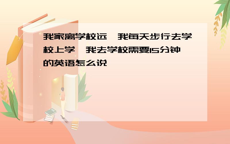 我家离学校远,我每天步行去学校上学,我去学校需要15分钟的英语怎么说