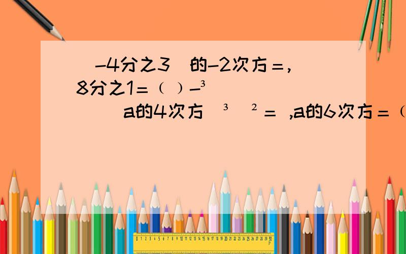 (-4分之3)的-2次方＝,8分之1＝﹙﹚-³ [(a的4次方)³]²＝ ,a的6次方＝﹙﹚³,-﹙2ab²﹚³＝