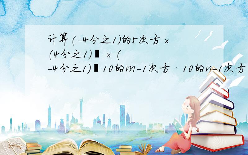 计算(－4分之1)的5次方×(4分之1)³×(－4分之1)²10的m-1次方·10的n-1次方·10的4次方,(x²y³)³+(－2x³y³)²·y的5次方,要过程