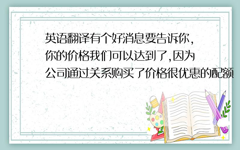 英语翻译有个好消息要告诉你,你的价格我们可以达到了,因为公司通过关系购买了价格很优惠的配额（quota）.如果你开信用证（L/C)的话,价格会比较高,各种程序也非常繁琐.如果你可以接受A,