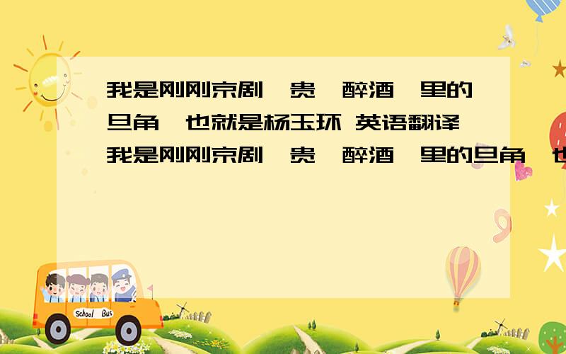 我是刚刚京剧《贵妃醉酒》里的旦角,也就是杨玉环 英语翻译我是刚刚京剧《贵妃醉酒》里的旦角,也就是杨玉环.求英语翻译