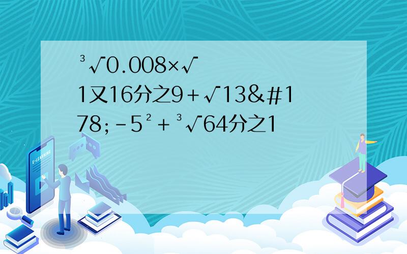 ³√0.008×√1又16分之9＋√13²－5²＋³√64分之1