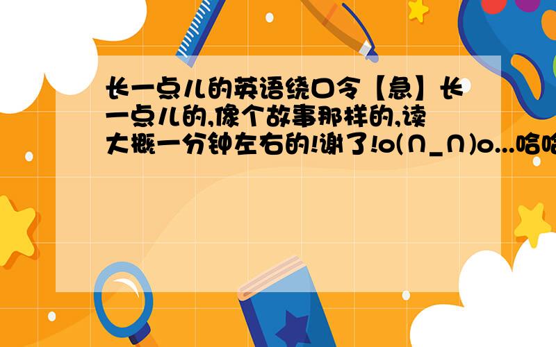 长一点儿的英语绕口令【急】长一点儿的,像个故事那样的,读大概一分钟左右的!谢了!o(∩_∩)o...哈哈!急用!