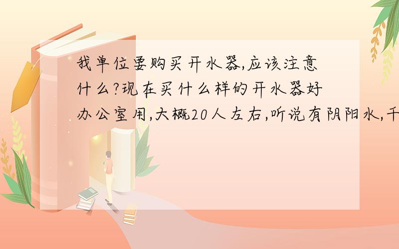 我单位要购买开水器,应该注意什么?现在买什么样的开水器好办公室用,大概20人左右,听说有阴阳水,千沸水问题,对身体不好,要好一点的,不要桶装水的,还是要接自来水好一点