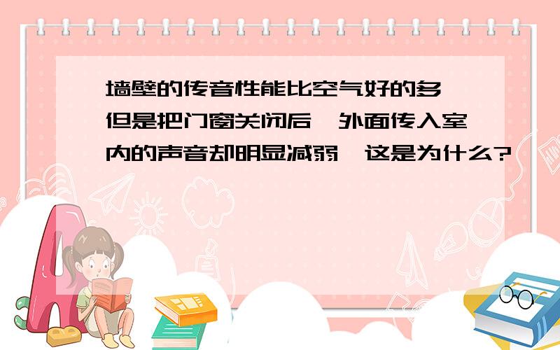 墙壁的传音性能比空气好的多,但是把门窗关闭后,外面传入室内的声音却明显减弱,这是为什么?