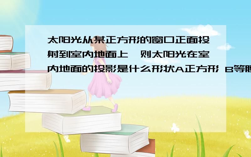 太阳光从某正方形的窗口正面投射到室内地面上,则太阳光在室内地面的投影是什么形状A正方形 B等腰梯形 C长方形 D菱形说说为什么