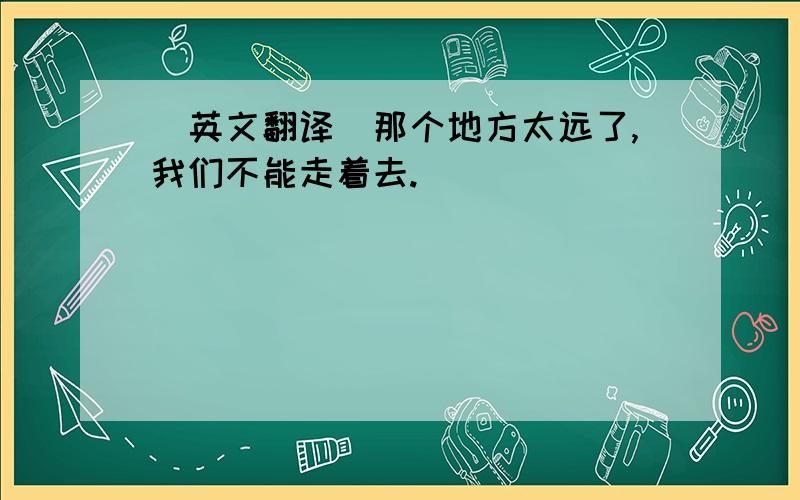 (英文翻译）那个地方太远了,我们不能走着去.