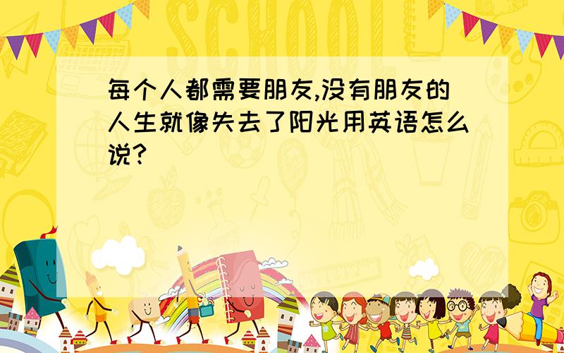 每个人都需要朋友,没有朋友的人生就像失去了阳光用英语怎么说?