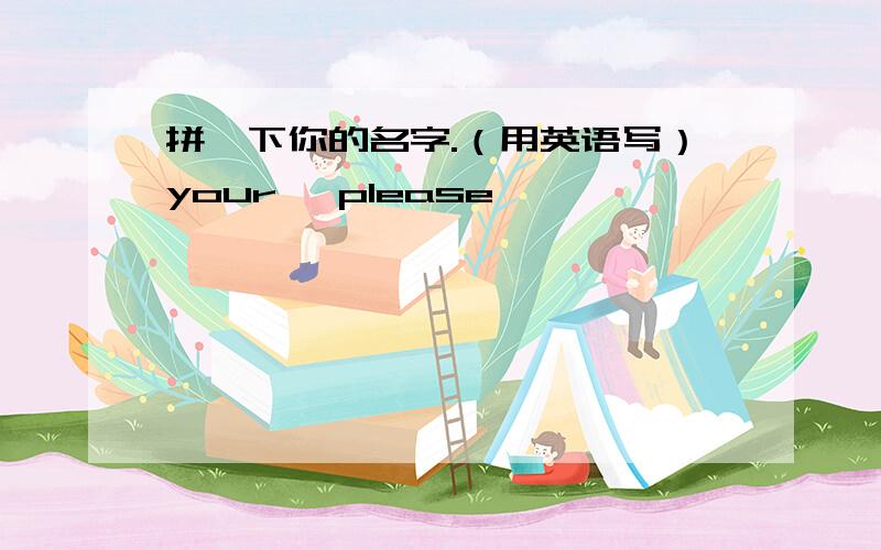 拼一下你的名字.（用英语写）your ,please