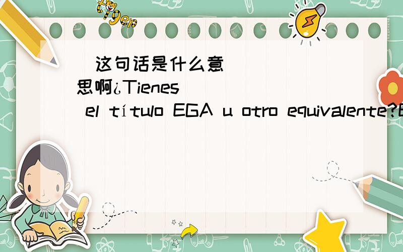 ​这句话是什么意思啊¿Tienes el título EGA u otro equivalente?EGA又是什么啊los datos de la cuenta corriente no son correctos modifiquelos para poder continuar con el proceso.还有这句话