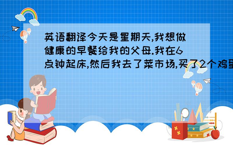 英语翻译今天是星期天,我想做健康的早餐给我的父母.我在6点钟起床,然后我去了菜市场,买了2个鸡蛋,一些牛奶和面包.当我回到家时,父母已经起床了,他们看到我买的东西后,非常快乐.但我才