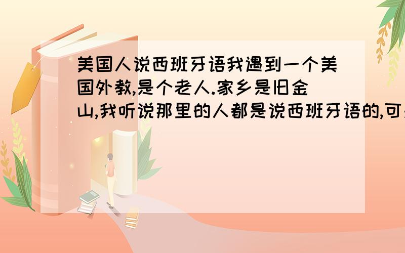 美国人说西班牙语我遇到一个美国外教,是个老人.家乡是旧金山,我听说那里的人都是说西班牙语的,可是他移居西班牙语都不会说而且英语说得很好.这是为什么?