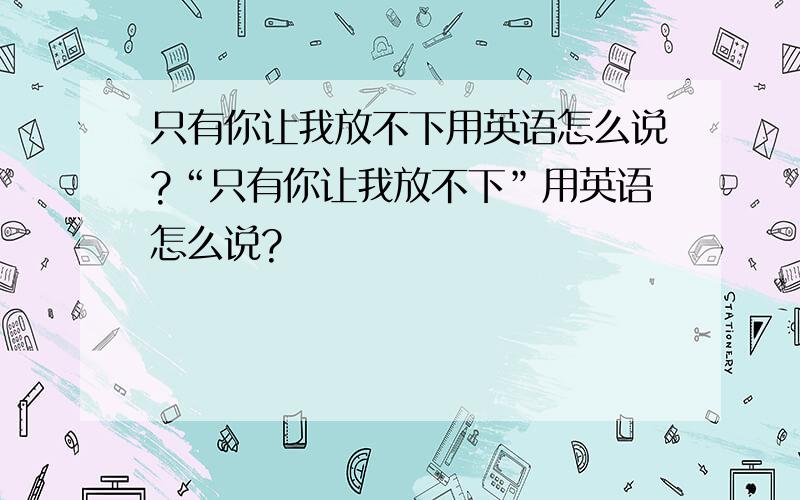 只有你让我放不下用英语怎么说?“只有你让我放不下”用英语怎么说?