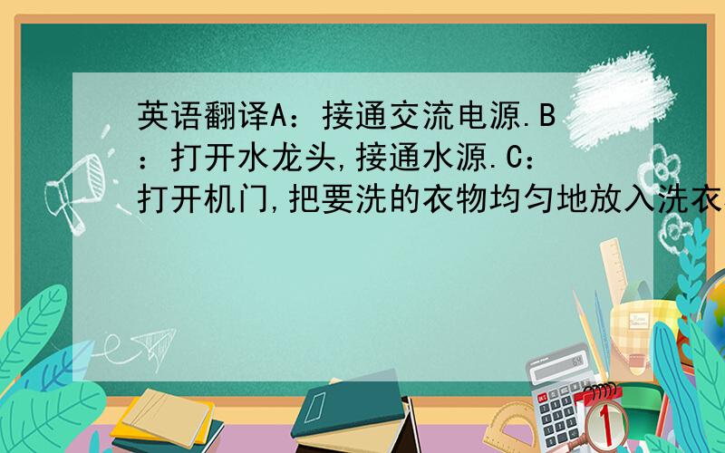 英语翻译A：接通交流电源.B：打开水龙头,接通水源.C：打开机门,把要洗的衣物均匀地放入洗衣机内,关紧机门.D：通过顺时针旋转“洗涤程序旋钮”,选择你所需要的程序.E：拉开“洗涤剂分配