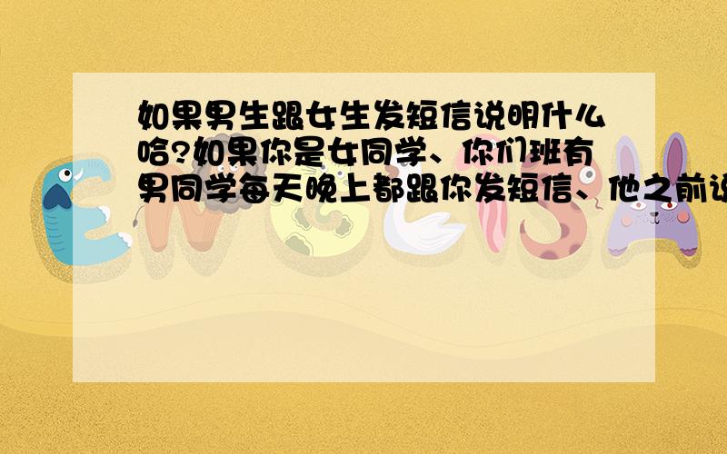 如果男生跟女生发短信说明什么哈?如果你是女同学、你们班有男同学每天晚上都跟你发短信、他之前说过班里只信任几个女生、包括你、跟你很好、当然也如好朋友的关系、那表明什么呢?