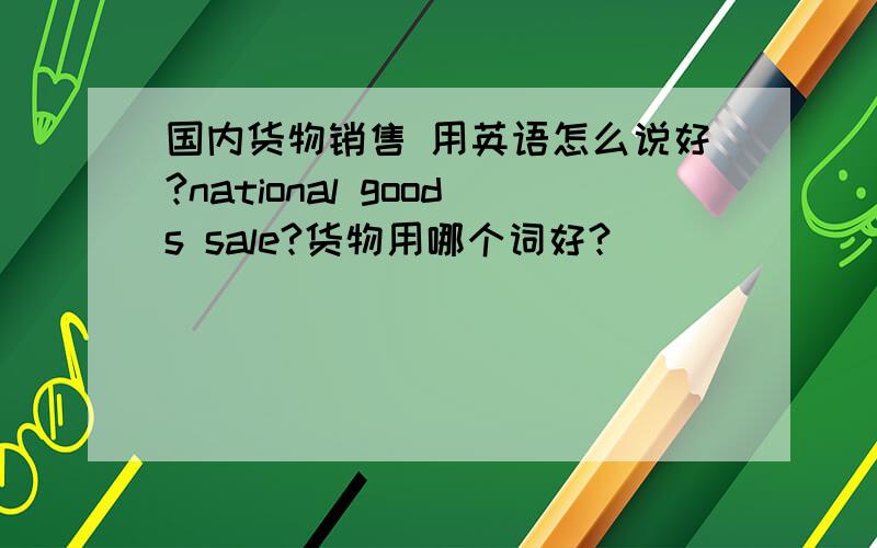 国内货物销售 用英语怎么说好?national goods sale?货物用哪个词好?