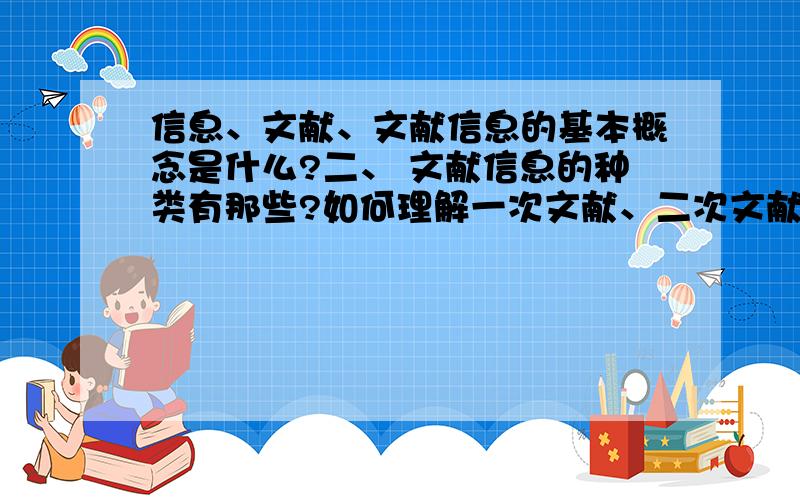 信息、文献、文献信息的基本概念是什么?二、 文献信息的种类有那些?如何理解一次文献、二次文献、三次文献?