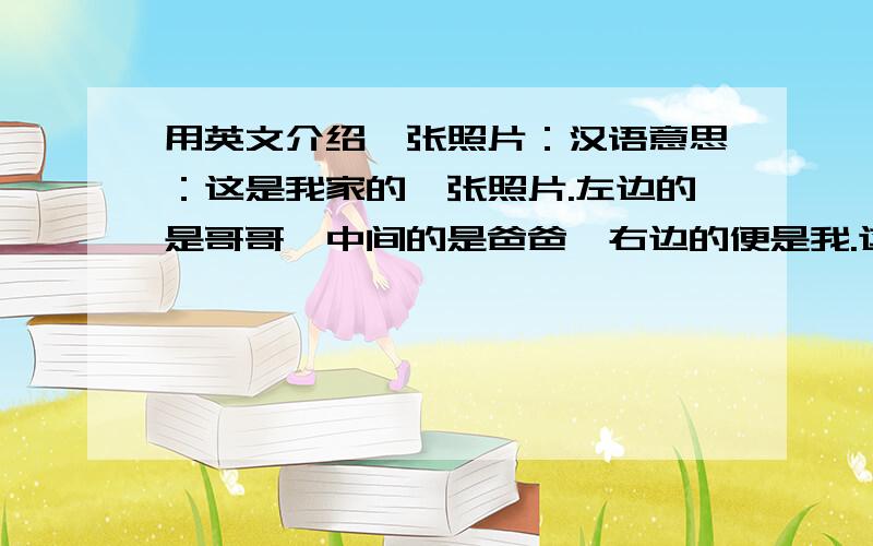 用英文介绍一张照片：汉语意思：这是我家的一张照片.左边的是哥哥,中间的是爸爸,右边的便是我.这张照片是在重庆白公馆照的.我们都非常高兴!