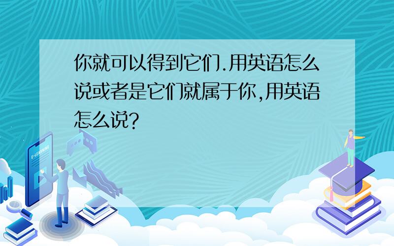 你就可以得到它们.用英语怎么说或者是它们就属于你,用英语怎么说?