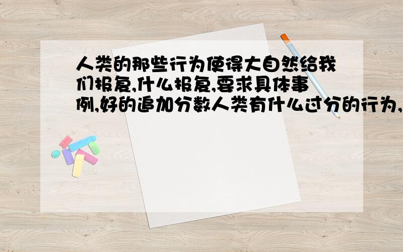 人类的那些行为使得大自然给我们报复,什么报复,要求具体事例,好的追加分数人类有什么过分的行为,大自然有给了什么报复,人类的过分行为举一些事例出来,要有典型事例,能够充分表现人类