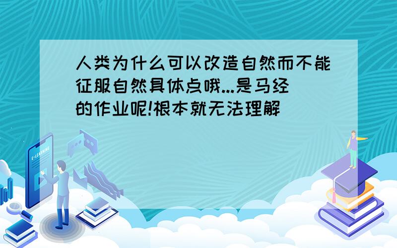 人类为什么可以改造自然而不能征服自然具体点哦...是马经的作业呢!根本就无法理解