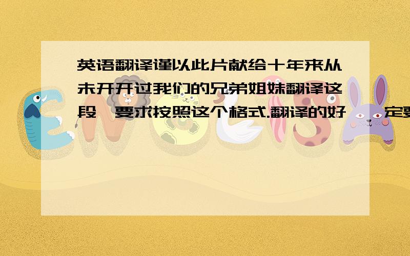 英语翻译谨以此片献给十年来从未开开过我们的兄弟姐妹翻译这段,要求按照这个格式.翻译的好,一定要按照上面的格式的，分5段