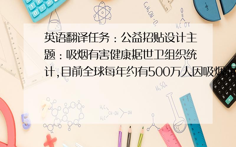 英语翻译任务：公益招贴设计主题：吸烟有害健康据世卫组织统计,目前全球每年约有500万人因吸烟而死亡,烟草已成为继高血压之后的第二号“杀手”.世卫组织估计,如果不加以控制,到2020年