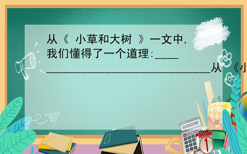 从《 小草和大树 》一文中,我们懂得了一个道理:________________________________从 《小草和大树 》一文中,我们懂得了一个理:________________________________（用名言）从霍金身上,我懂得了:_________________